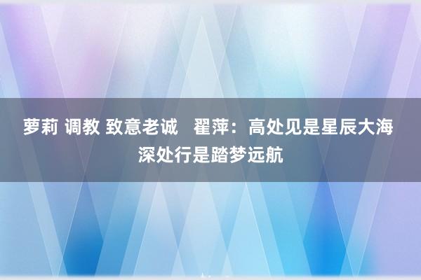 萝莉 调教 致意老诚   翟萍：高处见是星辰大海 深处行是踏梦远航