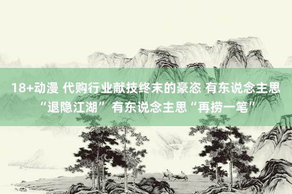 18+动漫 代购行业献技终末的豪恣 有东说念主思“退隐江湖” 有东说念主思“再捞一笔”