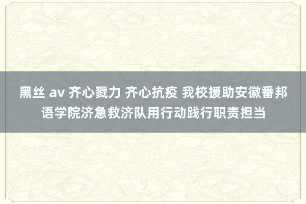 黑丝 av 齐心戮力 齐心抗疫 我校援助安徽番邦语学院济急救济队用行动践行职责担当