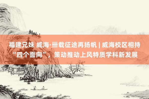 福建兄妹 威海·卌载征途再扬帆 | 威海校区相持“四个面向”，策动推动上风特质学科新发展