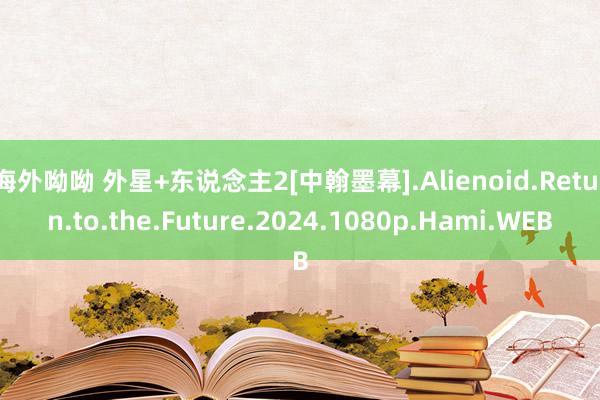 海外呦呦 外星+东说念主2[中翰墨幕].Alienoid.Return.to.the.Future.2024.1080p.Hami.WEB
