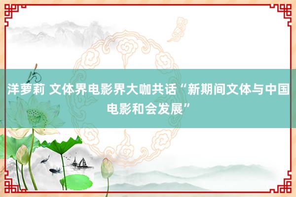洋萝莉 文体界电影界大咖共话“新期间文体与中国电影和会发展”