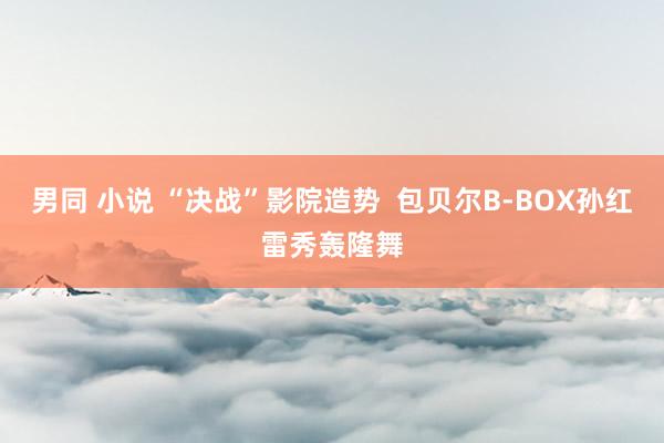 男同 小说 “决战”影院造势 包贝尔B-BOX孙红雷秀轰隆舞