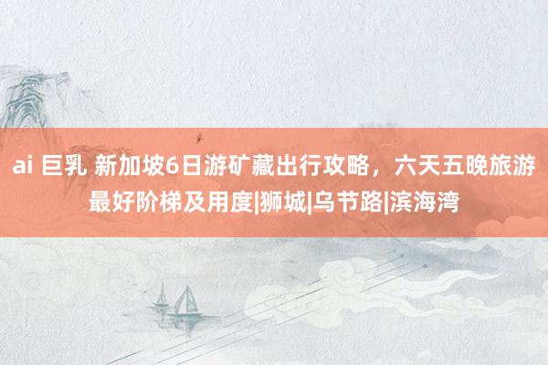 ai 巨乳 新加坡6日游矿藏出行攻略，六天五晚旅游最好阶梯及用度|狮城|乌节路|滨海湾