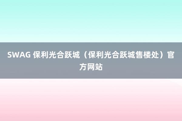 SWAG 保利光合跃城（保利光合跃城售楼处）官方网站