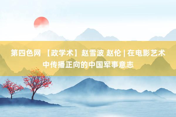 第四色网 【政学术】赵雪波 赵伦 | 在电影艺术中传播正向的中国军事意志