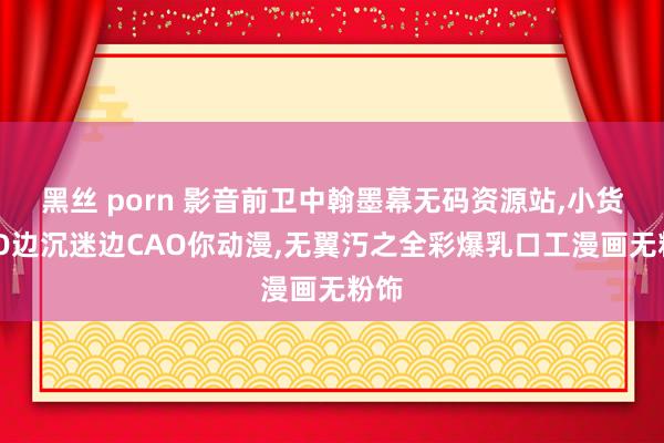 黑丝 porn 影音前卫中翰墨幕无码资源站,小货SAO边沉迷边CAO你动漫,无翼汅之全彩爆乳口工漫画无粉饰