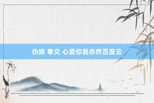 伪娘 拳交 心爱你我亦然百度云