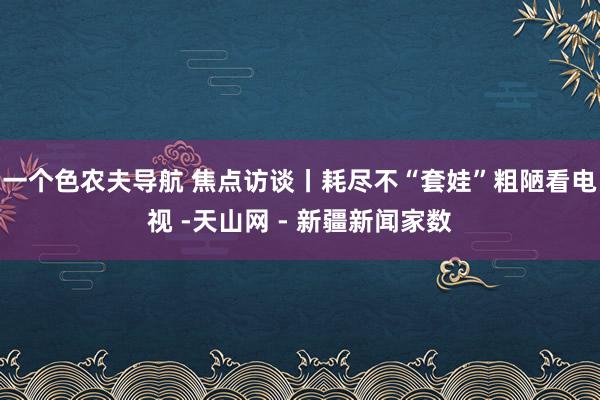 一个色农夫导航 焦点访谈丨耗尽不“套娃”粗陋看电视 -天山网 - 新疆新闻家数