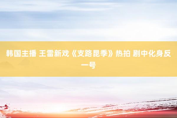 韩国主播 王雷新戏《支路昆季》热拍 剧中化身反一号