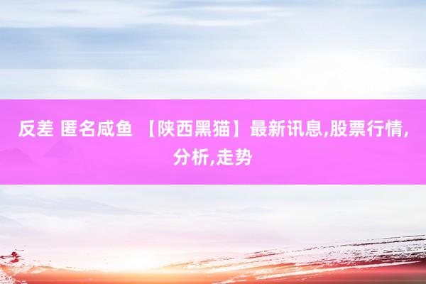 反差 匿名咸鱼 【陕西黑猫】最新讯息,股票行情,分析,走势