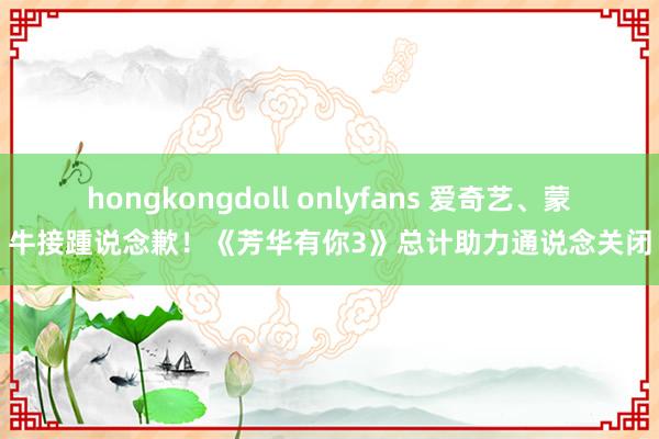 hongkongdoll onlyfans 爱奇艺、蒙牛接踵说念歉！《芳华有你3》总计助力通说念关闭