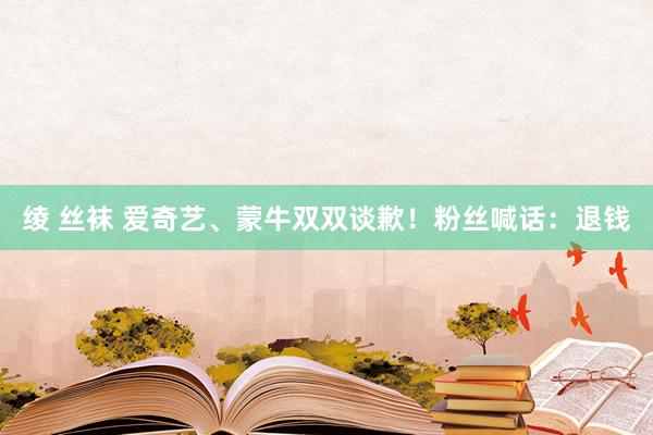 绫 丝袜 爱奇艺、蒙牛双双谈歉！粉丝喊话：退钱
