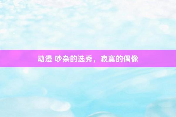 动漫 吵杂的选秀，寂寞的偶像