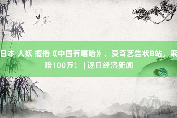 日本 人妖 擅播《中国有嘻哈》，爱奇艺告状B站，索赔100万！ | 逐日经济新闻