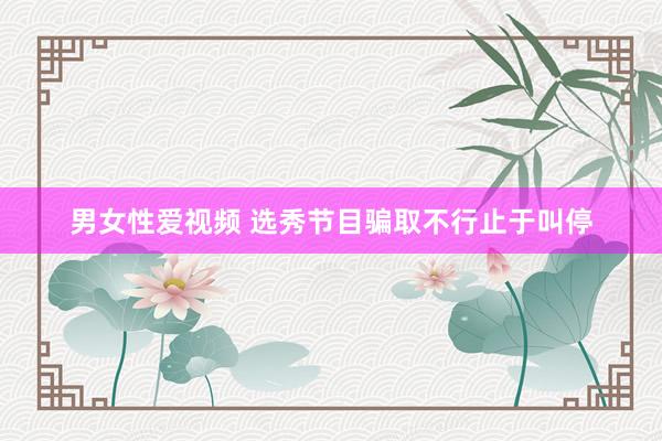 男女性爱视频 选秀节目骗取不行止于叫停