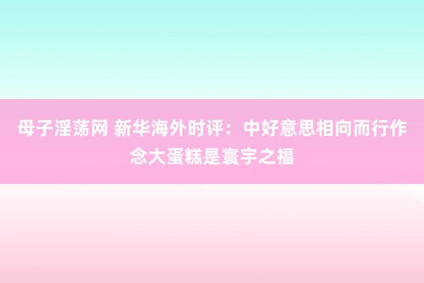 母子淫荡网 新华海外时评：中好意思相向而行作念大蛋糕是寰宇之福