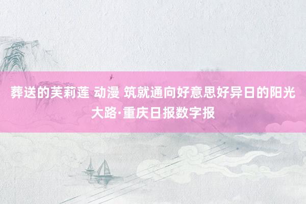 葬送的芙莉莲 动漫 筑就通向好意思好异日的阳光大路·重庆日报数字报