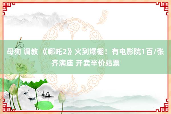 母狗 调教 《哪吒2》火到爆棚！有电影院1百/张齐满座 开卖半价站票