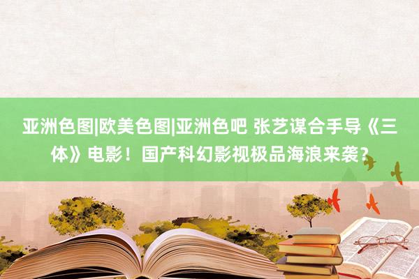 亚洲色图|欧美色图|亚洲色吧 张艺谋合手导《三体》电影！国产科幻影视极品海浪来袭？