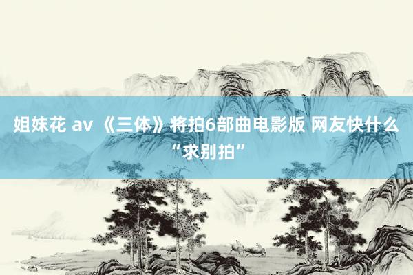 姐妹花 av 《三体》将拍6部曲电影版 网友快什么“求别拍”