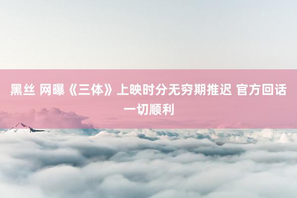 黑丝 网曝《三体》上映时分无穷期推迟 官方回话一切顺利