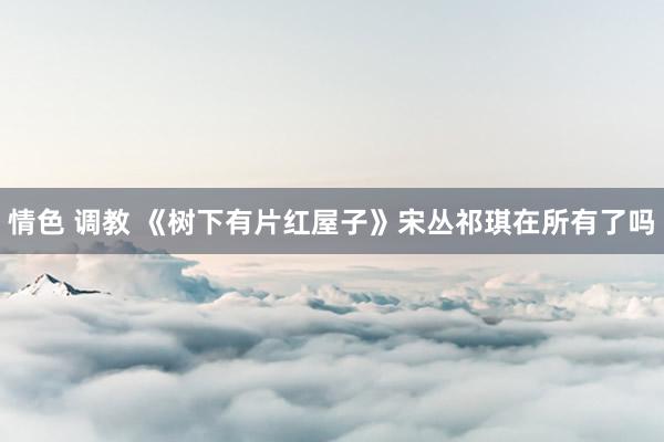 情色 调教 《树下有片红屋子》宋丛祁琪在所有了吗