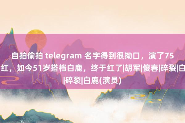 自拍偷拍 telegram 名字得到很拗口，演了75部戏也没红，如今51岁搭档白鹿，终于红了|胡军|傻春|碎裂|白鹿(演员)