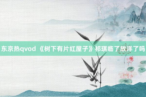 东京热qvod 《树下有片红屋子》祁琪临了放洋了吗
