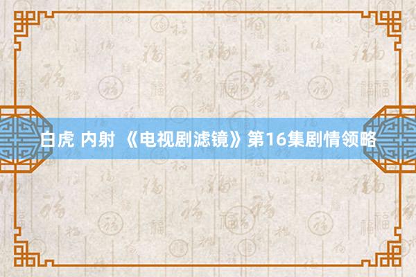 白虎 内射 《电视剧滤镜》第16集剧情领略