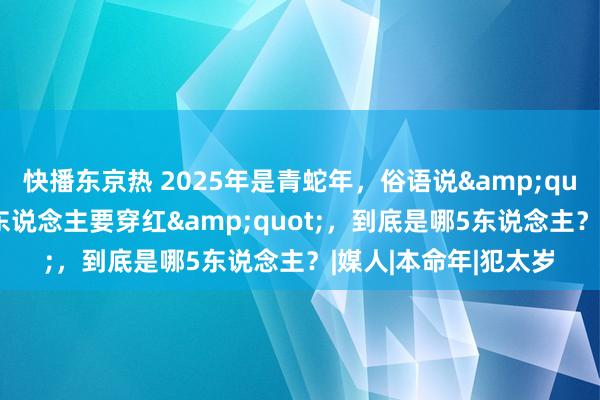 快播东京热 2025年是青蛇年，俗语说&quot;双春闰六月，5东说念主要穿红&quot;，到底是哪5东说念主？|媒人|本命年|犯太岁