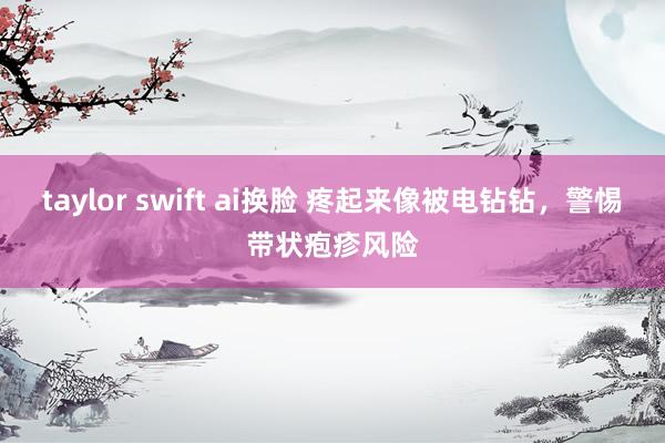 taylor swift ai换脸 疼起来像被电钻钻，警惕带状疱疹风险