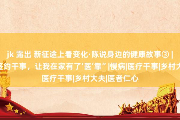 jk 露出 新征途上看变化·陈说身边的健康故事③ | “家庭大夫签约干事，让我在家有了‘医’靠”|慢病|医疗干事|乡村大夫|医者仁心