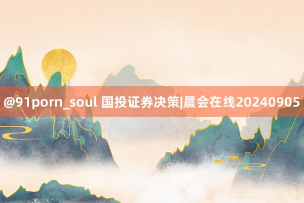 @91porn_soul 国投证券决策|晨会在线20240905