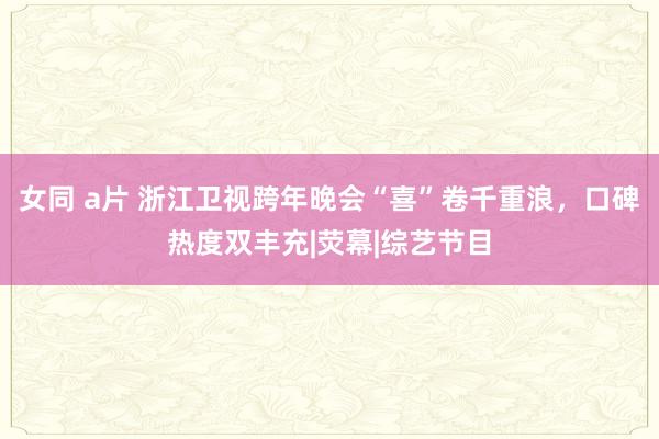 女同 a片 浙江卫视跨年晚会“喜”卷千重浪，口碑热度双丰充|荧幕|综艺节目