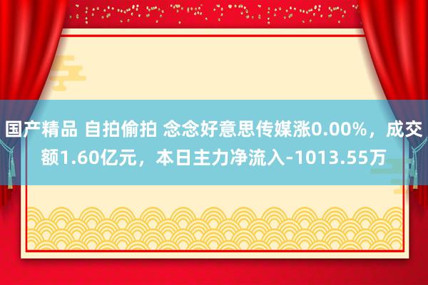 国产精品 自拍偷拍 念念好意思传媒涨0.00%，成交额1.60亿元，本日主力净流入-1013.55万