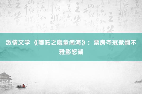 激情文学 《哪吒之魔童闹海》：票房夺冠掀翻不雅影怒潮