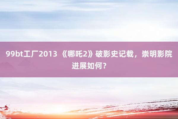 99bt工厂2013 《哪吒2》破影史记载，崇明影院进展如何？