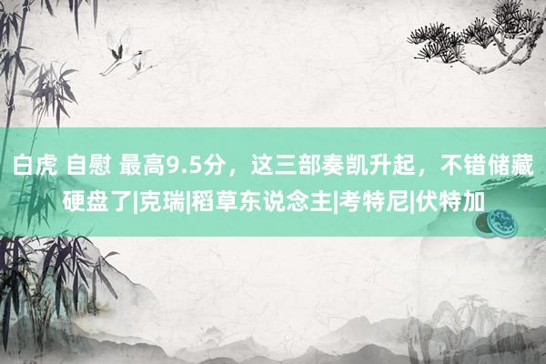 白虎 自慰 最高9.5分，这三部奏凯升起，不错储藏硬盘了|克瑞|稻草东说念主|考特尼|伏特加
