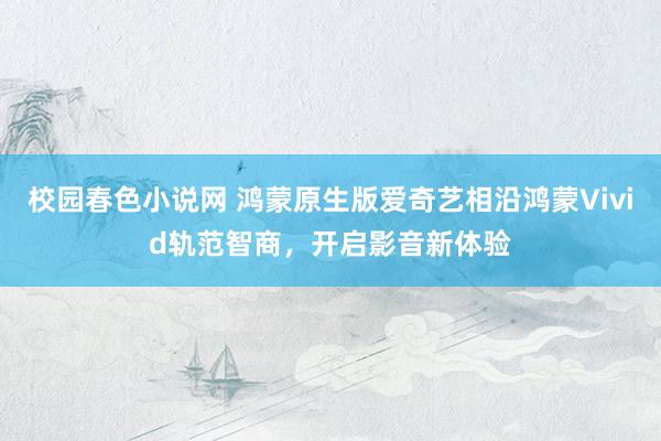校园春色小说网 鸿蒙原生版爱奇艺相沿鸿蒙Vivid轨范智商，开启影音新体验