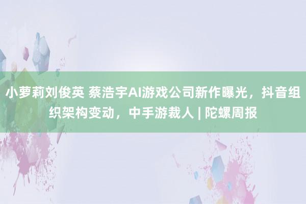 小萝莉刘俊英 蔡浩宇AI游戏公司新作曝光，抖音组织架构变动，中手游裁人 | 陀螺周报