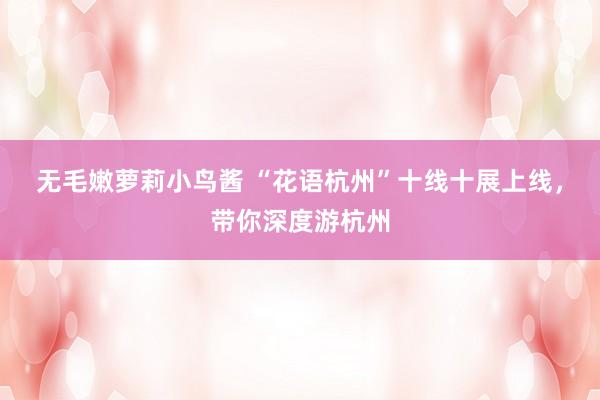 无毛嫩萝莉小鸟酱 “花语杭州”十线十展上线，带你深度游杭州