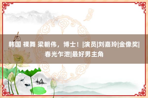 韩国 裸舞 梁朝伟，博士！|演员|刘嘉玲|金像奖|春光乍泄|最好男主角