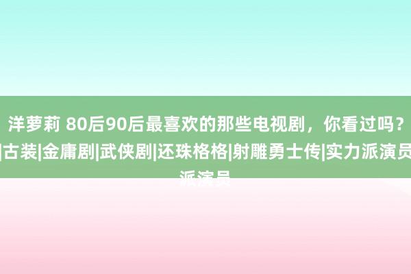 洋萝莉 80后90后最喜欢的那些电视剧，你看过吗？|古装|金庸剧|武侠剧|还珠格格|射雕勇士传|实力派演员