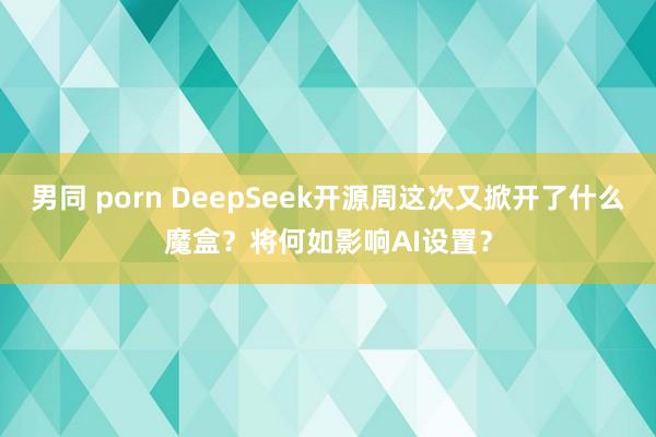 男同 porn DeepSeek开源周这次又掀开了什么魔盒？将何如影响AI设置？