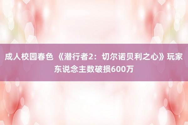 成人校园春色 《潜行者2：切尔诺贝利之心》玩家东说念主数破损600万
