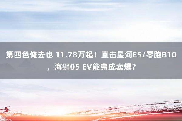 第四色俺去也 11.78万起！直击星河E5/零跑B10，海狮05 EV能弗成卖爆？