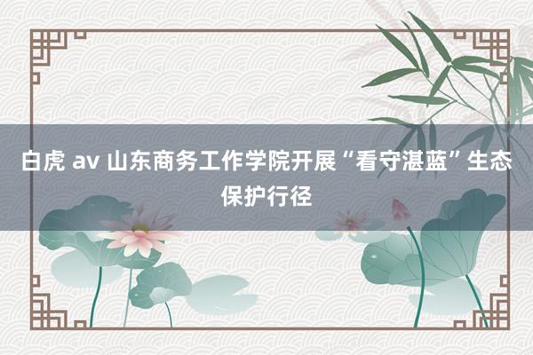 白虎 av 山东商务工作学院开展“看守湛蓝”生态保护行径
