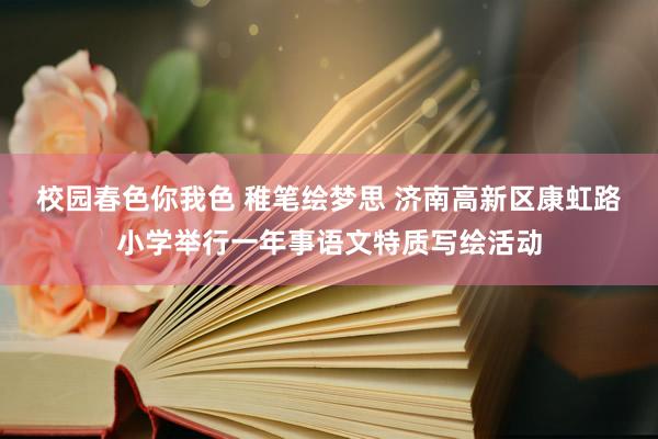 校园春色你我色 稚笔绘梦思 济南高新区康虹路小学举行一年事语文特质写绘活动