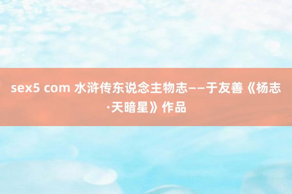 sex5 com 水浒传东说念主物志——于友善《杨志·天暗星》作品